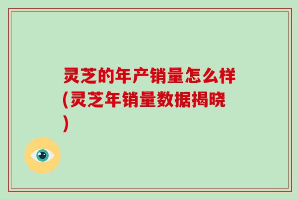 灵芝的年产销量怎么样(灵芝年销量数据揭晓)-第1张图片-灵芝大师