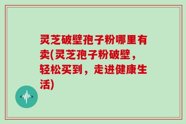 灵芝破壁孢子粉哪里有卖(灵芝孢子粉破壁，轻松买到，走进健康生活)