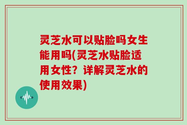 灵芝水可以贴脸吗女生能用吗(灵芝水贴脸适用女性?详解灵芝水的使用效果)-第1张图片-灵芝大师 灵芝水可以贴脸吗女生能用吗(灵芝水贴脸适用女性?详解灵芝水的使用效果)-第1张图片-灵芝大师