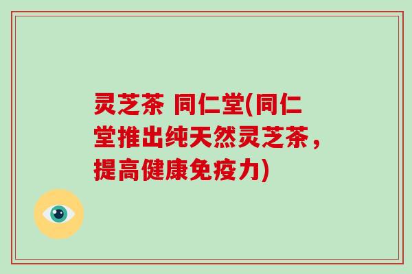 灵芝茶 同仁堂(同仁堂推出纯天然灵芝茶，提高健康免疫力)