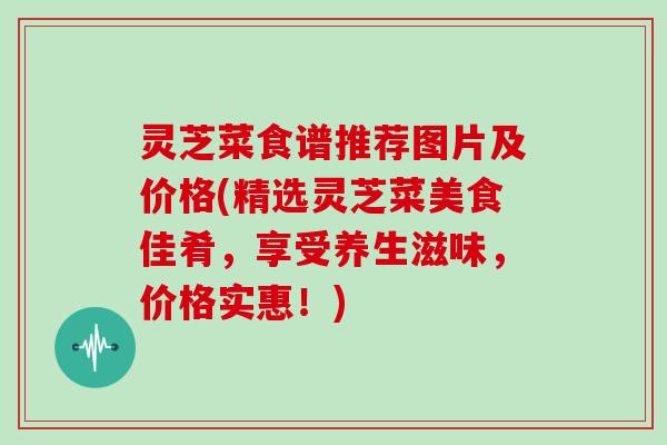 灵芝菜食谱推荐图片及价格(精选灵芝菜美食佳肴，享受养生滋味，价格实惠！)