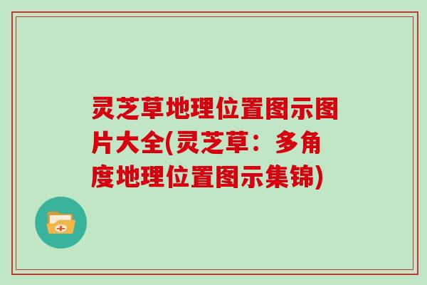 灵芝草地理位置图示图片大全(灵芝草：多角度地理位置图示集锦)