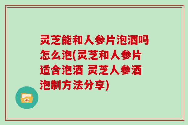 灵芝能和人参片泡酒吗怎么泡(灵芝和人参片适合泡酒 灵芝人参酒泡制方法分享)