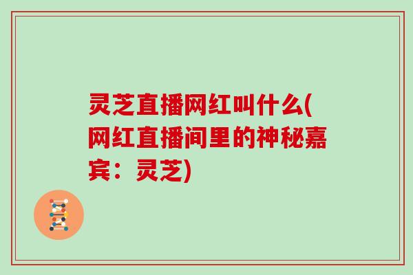 灵芝直播网红叫什么(网红直播间里的神秘嘉宾：灵芝)