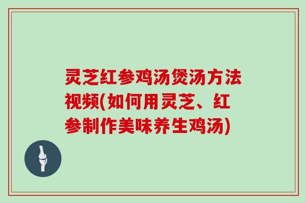 灵芝红参鸡汤煲汤方法视频(如何用灵芝、红参制作美味养生鸡汤)