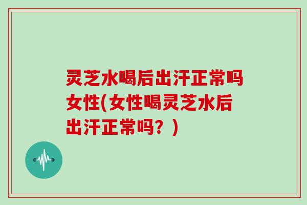 灵芝水喝后出汗正常吗女性(女性喝灵芝水后出汗正常吗？)