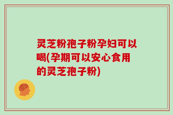 灵芝粉孢子粉孕妇可以喝(孕期可以安心食用的灵芝孢子粉)