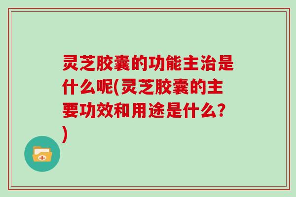 灵芝胶囊的功能主治是什么呢(灵芝胶囊的主要功效和用途是什么？)