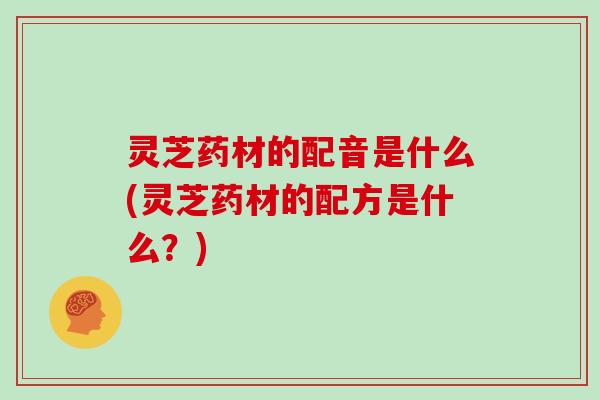 灵芝药材的配音是什么(灵芝药材的配方是什么？)