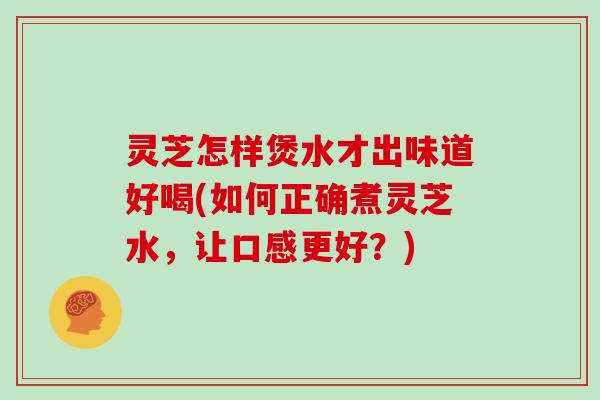 灵芝怎样煲水才出味道好喝(如何正确煮灵芝水，让口感更好？)