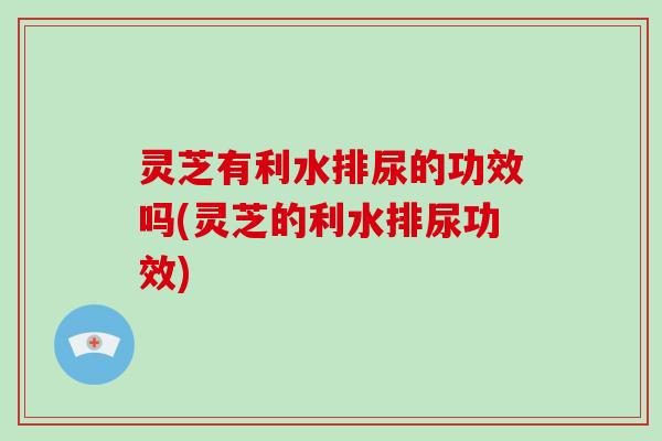 灵芝有利水排尿的功效吗(灵芝的利水排尿功效)