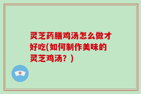 灵芝药膳鸡汤怎么做才好吃(如何制作美味的灵芝鸡汤？)