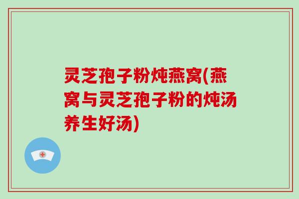 灵芝孢子粉炖燕窝(燕窝与灵芝孢子粉的炖汤养生好汤)