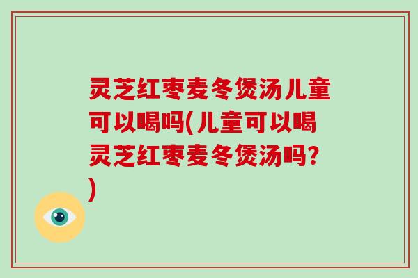 灵芝红枣麦冬煲汤儿童可以喝吗(儿童可以喝灵芝红枣麦冬煲汤吗？)