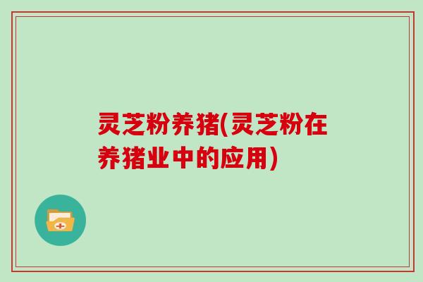 灵芝粉养猪(灵芝粉在养猪业中的应用)-第1张图片-灵芝大师 灵芝粉养猪(灵芝粉在养猪业中的应用)-第1张图片-灵芝大师