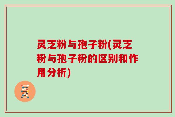 灵芝粉与孢子粉(灵芝粉与孢子粉的区别和作用分析)