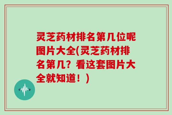 灵芝药材排名第几位呢图片大全(灵芝药材排名第几？看这套图片大全就知道！)