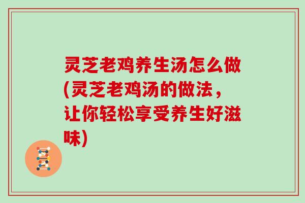 灵芝老鸡养生汤怎么做(灵芝老鸡汤的做法，让你轻松享受养生好滋味)