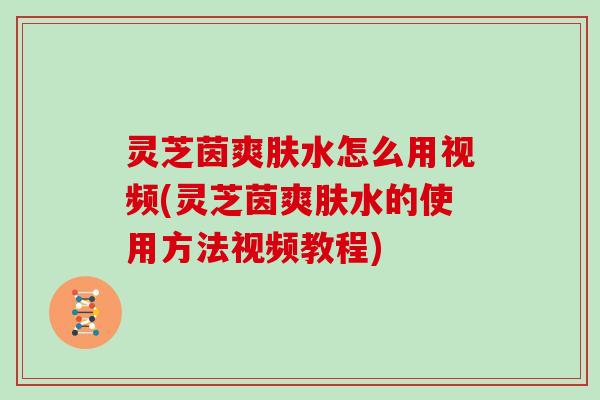 灵芝茵爽肤水怎么用视频(灵芝茵爽肤水的使用方法视频教程)