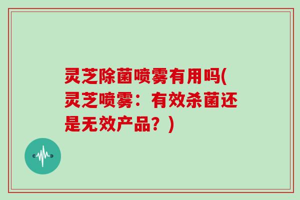 灵芝除菌喷雾有用吗(灵芝喷雾:有效杀菌还是无效产品?)-第1张图片-灵芝大师 灵芝除菌喷雾有用吗(灵芝喷雾:有效杀菌还是无效产品?)-第1张图片-灵芝大师