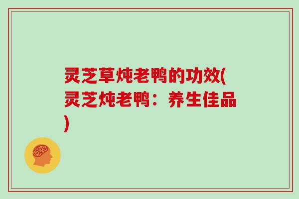 灵芝草炖老鸭的功效(灵芝炖老鸭：养生佳品)