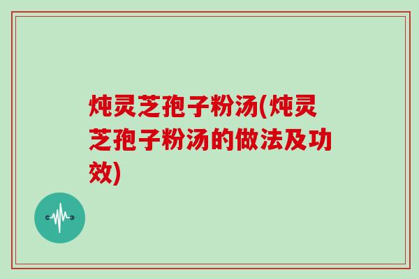 炖灵芝孢子粉汤(炖灵芝孢子粉汤的做法及功效)