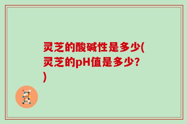 灵芝的酸碱性是多少(灵芝的pH值是多少？)