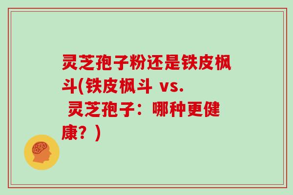 灵芝孢子粉还是铁皮枫斗(铁皮枫斗 vs. 灵芝孢子：哪种更健康？)