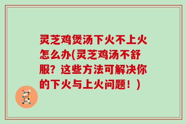 灵芝鸡煲汤下火不上火怎么办(灵芝鸡汤不舒服？这些方法可解决你的下火与上火问题！)
