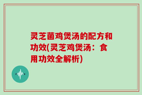 灵芝菌鸡煲汤的配方和功效(灵芝鸡煲汤：食用功效全解析)
