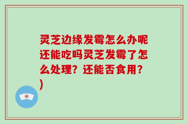 灵芝边缘发霉怎么办呢还能吃吗灵芝发霉了怎么处理？还能否食用？)