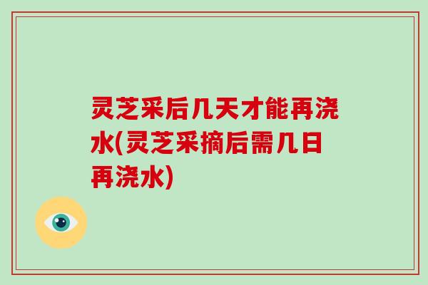 灵芝采后几天才能再浇水(灵芝采摘后需几日再浇水)