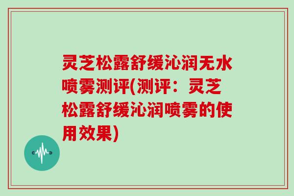 灵芝松露舒缓沁润无水喷雾测评(测评：灵芝松露舒缓沁润喷雾的使用效果)