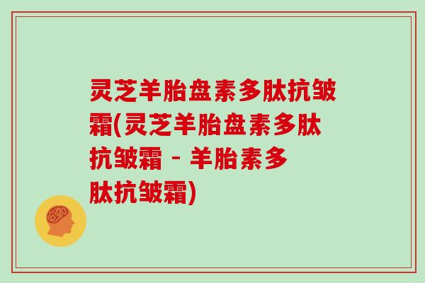 灵芝羊胎盘素多肽抗皱霜(灵芝羊胎盘素多肽抗皱霜 - 羊胎素多肽抗皱霜)-第1张图片-灵芝大师 灵芝羊胎盘素多肽抗皱霜(灵芝羊胎盘素多肽抗皱霜 - 羊胎素多肽抗皱霜)-第1张图片-灵芝大师