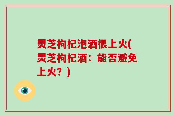 灵芝枸杞泡酒很上火(灵芝枸杞酒：能否避免上火？)