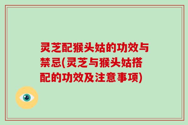 灵芝配猴头姑的功效与禁忌(灵芝与猴头姑搭配的功效及注意事项)