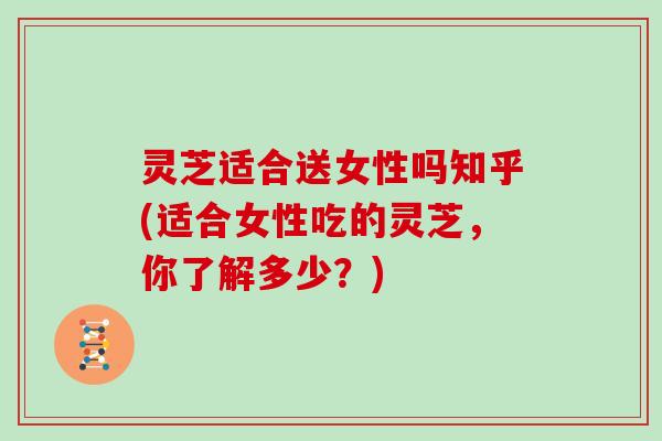 灵芝适合送女性吗知乎(适合女性吃的灵芝，你了解多少？)