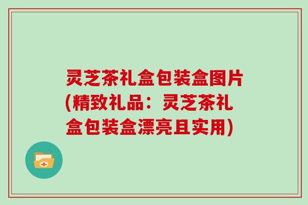 灵芝茶礼盒包装盒图片(精致礼品：灵芝茶礼盒包装盒漂亮且实用)
