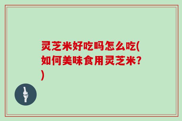 灵芝米好吃吗怎么吃(如何美味食用灵芝米？)