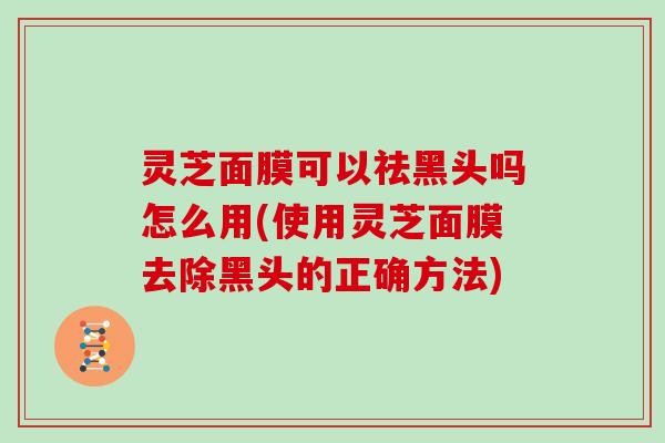 灵芝面膜可以祛黑头吗怎么用(使用灵芝面膜去除黑头的正确方法)