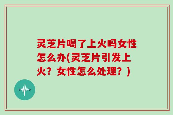 灵芝片喝了上火吗女性怎么办(灵芝片引发上火？女性怎么处理？)