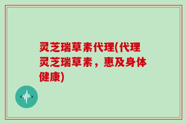 灵芝瑞草素代理(代理灵芝瑞草素，惠及身体健康)