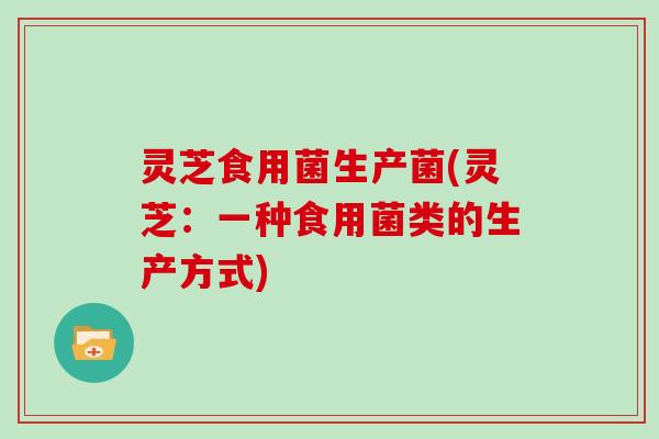 灵芝食用菌生产菌(灵芝：一种食用菌类的生产方式)