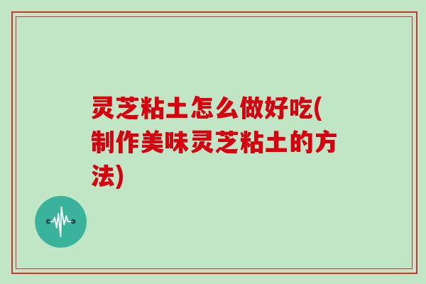 灵芝粘土怎么做好吃(制作美味灵芝粘土的方法)
