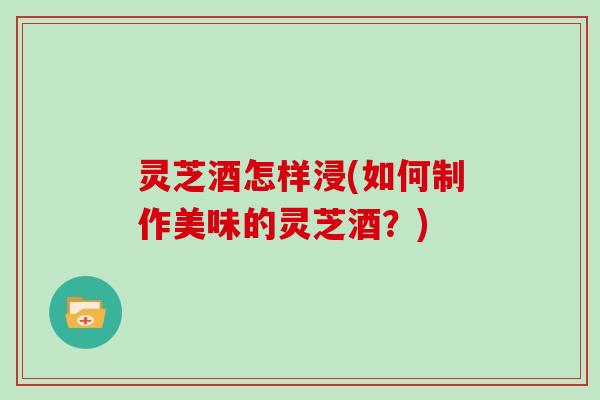 灵芝酒怎样浸(如何制作美味的灵芝酒？)