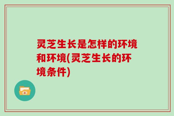 灵芝生长是怎样的环境和环境(灵芝生长的环境条件)