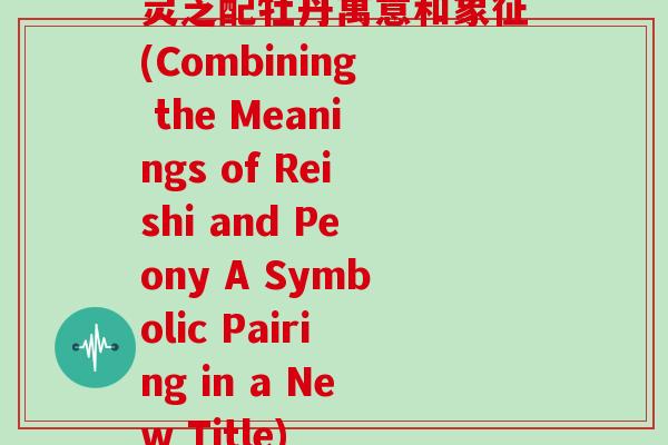 灵芝配牡丹寓意和象征(Combining the Meanings of Reishi and Peony A Symbolic Pairing in a New Title)