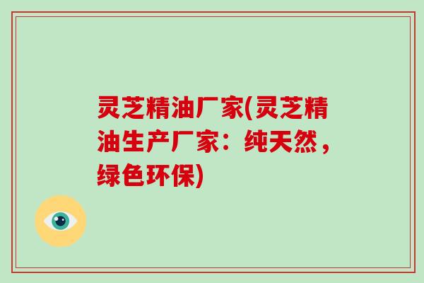 灵芝精油厂家(灵芝精油生产厂家：纯天然，绿色环保)