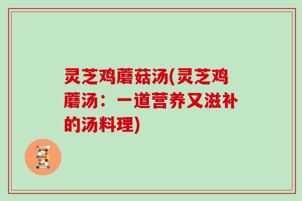 灵芝鸡蘑菇汤(灵芝鸡蘑汤：一道营养又滋补的汤料理)