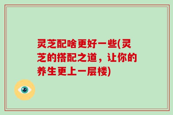 灵芝配啥更好一些(灵芝的搭配之道，让你的养生更上一层楼)